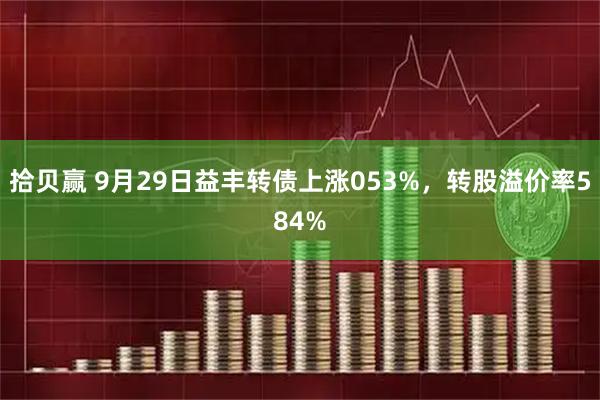 拾贝赢 9月29日益丰转债上涨053%，转股溢价率584%