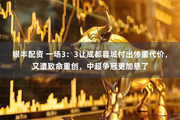 银丰配资 一场3：3让成都蓉城付出惨重代价，又遭致命重创，中超争冠更加悬了