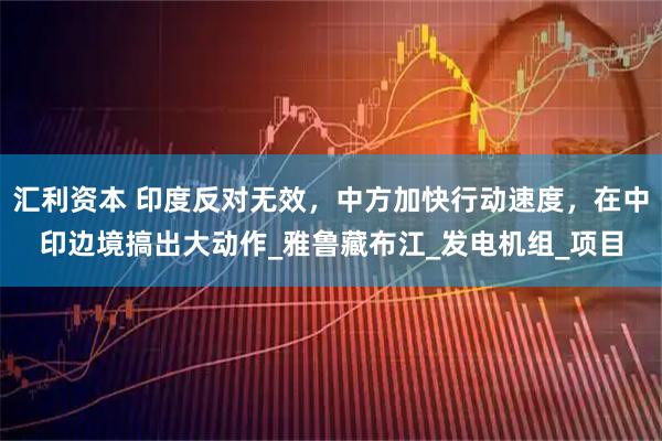 汇利资本 印度反对无效，中方加快行动速度，在中印边境搞出大动作_雅鲁藏布江_发电机组_项目