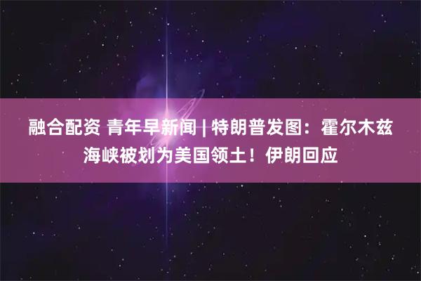 融合配资 青年早新闻 | 特朗普发图：霍尔木兹海峡被划为美国领土！伊朗回应