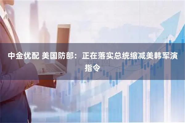 中金优配 美国防部：正在落实总统缩减美韩军演指令