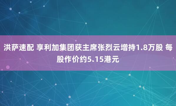 洪萨速配 享利加集团获主席张烈云增持1.8万股 每股作价约5.15港元